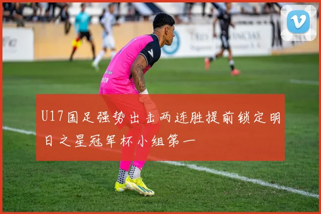 U17国足强势出击两连胜提前锁定明日之星冠军杯小组第一