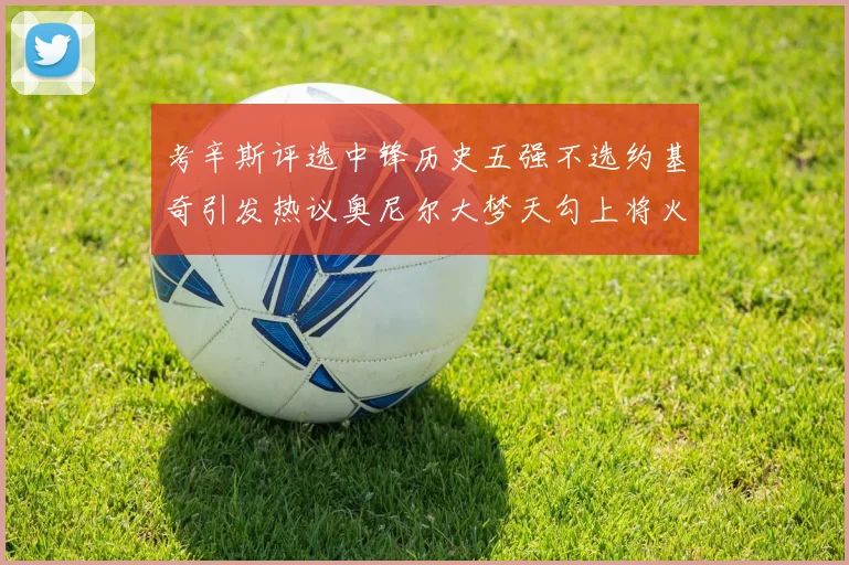 考辛斯评选中锋历史五强不选约基奇引发热议奥尼尔大梦天勾上将火花齐上榜