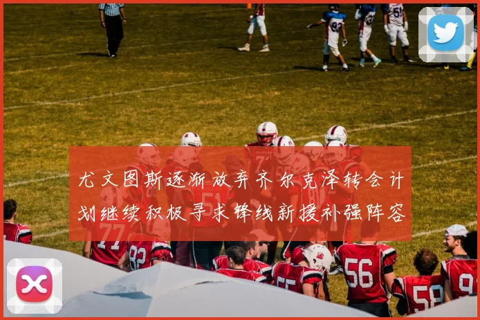 尤文图斯逐渐放弃齐尔克泽转会计划继续积极寻求锋线新援补强阵容