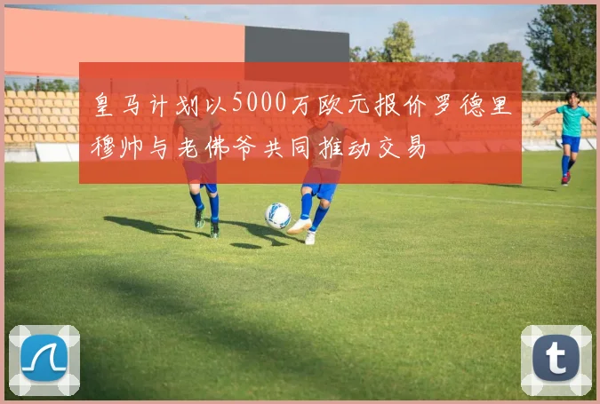 皇马计划以5000万欧元报价罗德里穆帅与老佛爷共同推动交易
