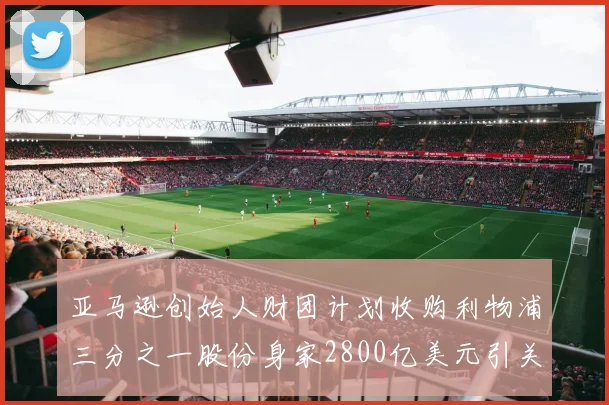 亚马逊创始人财团计划收购利物浦三分之一股份身家2800亿美元引关注