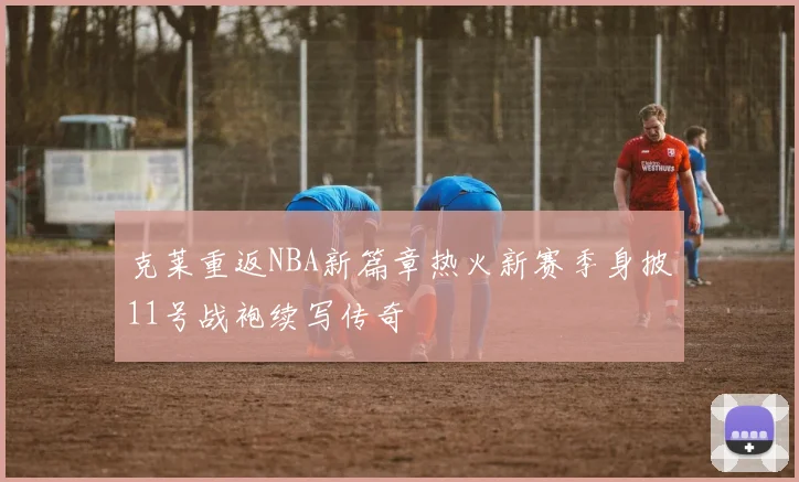 克莱重返NBA新篇章热火新赛季身披11号战袍续写传奇