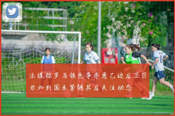 法媒称罗马领先争夺意乙边后卫贝尔加利国米紧随其后关注动态