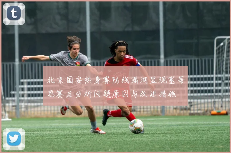 北京国安热身赛防线漏洞显现塞蒂恩赛后分析问题原因与改进措施