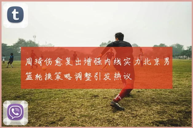 周琦伤愈复出增强内线实力北京男篮轮换策略调整引发热议