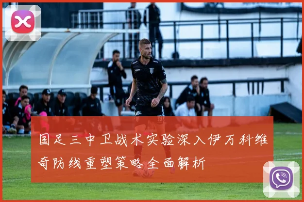 国足三中卫战术实验深入伊万科维奇防线重塑策略全面解析